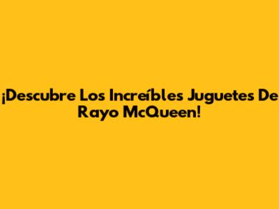 ¡Descubre Los Increíbles Juguetes De Rayo McQueen!