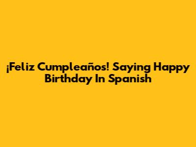 ¡Feliz Cumpleaños! Saying 'Happy Birthday' In Spanish