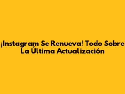 ¡Instagram Se Renueva! Todo Sobre La Última Actualización