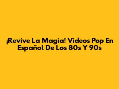 ¡Revive La Magia! Videos Pop En Español De Los 80s Y 90s