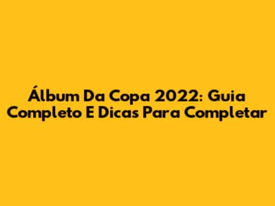 Álbum Da Copa 2022: Guia Completo E Dicas Para Completar