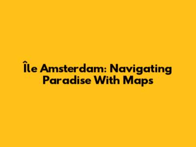 Île Amsterdam: Navigating Paradise With Maps