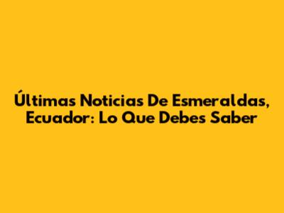 Últimas Noticias De Esmeraldas, Ecuador: Lo Que Debes Saber