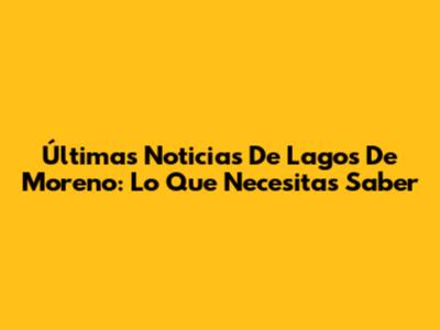 Últimas Noticias De Lagos De Moreno: Lo Que Necesitas Saber