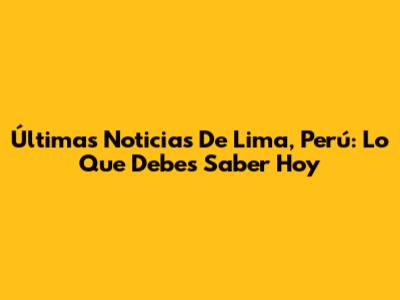 Últimas Noticias De Lima, Perú: Lo Que Debes Saber Hoy