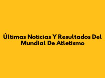Últimas Noticias Y Resultados Del Mundial De Atletismo