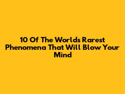 10 Of The World's Rarest Phenomena That Will Blow Your Mind