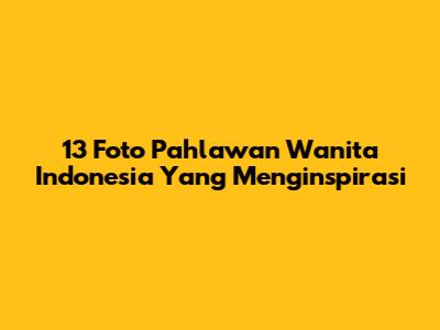 13 Foto Pahlawan Wanita Indonesia Yang Menginspirasi