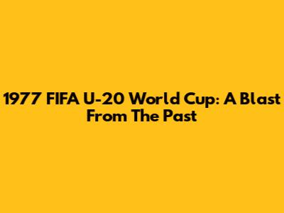 1977 FIFA U-20 World Cup: A Blast From The Past
