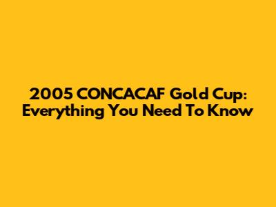 2005 CONCACAF Gold Cup: Everything You Need To Know