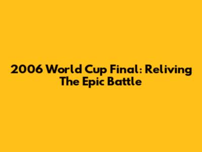 2006 World Cup Final: Reliving The Epic Battle