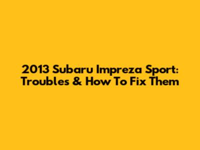 2013 Subaru Impreza Sport: Troubles & How To Fix Them