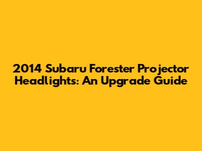 2014 Subaru Forester Projector Headlights: An Upgrade Guide