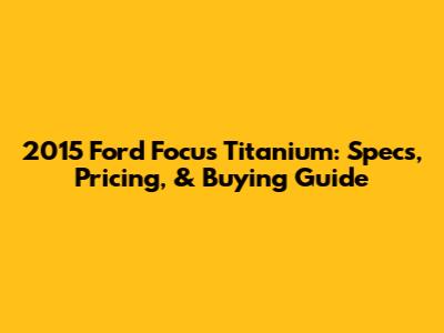 2015 Ford Focus Titanium: Specs, Pricing, & Buying Guide