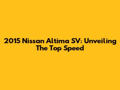 2015 Nissan Altima SV: Unveiling The Top Speed