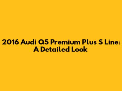 2016 Audi Q5 Premium Plus S Line: A Detailed Look