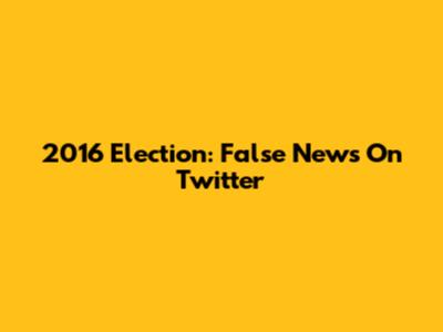 2016 Election: False News On Twitter