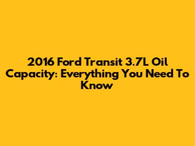 2016 Ford Transit 3.7L Oil Capacity: Everything You Need To Know
