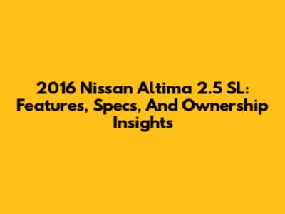 2016 Nissan Altima 2.5 SL: Features, Specs, And Ownership Insights