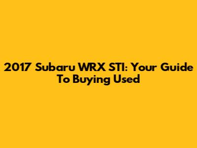 2017 Subaru WRX STI: Your Guide To Buying Used