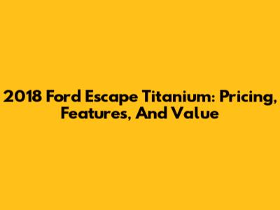 2018 Ford Escape Titanium: Pricing, Features, And Value