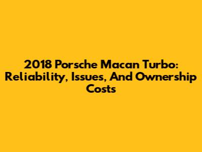 2018 Porsche Macan Turbo: Reliability, Issues, And Ownership Costs