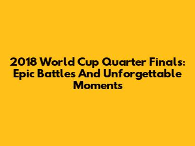 2018 World Cup Quarter Finals: Epic Battles And Unforgettable Moments