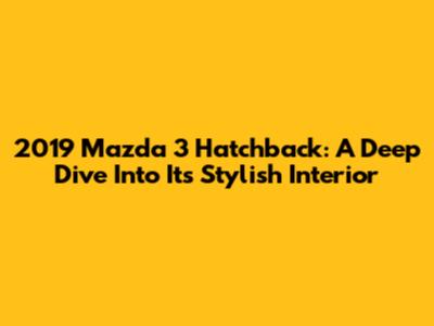 2019 Mazda 3 Hatchback: A Deep Dive Into Its Stylish Interior