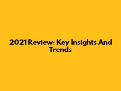 2021 Review: Key Insights And Trends