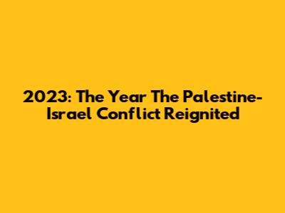 2023: The Year The Palestine-Israel Conflict Reignited