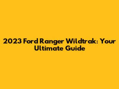 2023 Ford Ranger Wildtrak: Your Ultimate Guide