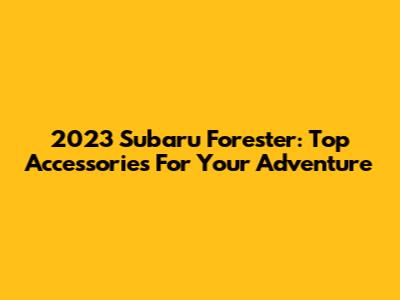 2023 Subaru Forester: Top Accessories For Your Adventure