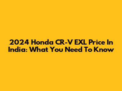 2024 Honda CR-V EXL Price In India: What You Need To Know