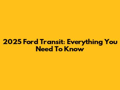 2025 Ford Transit: Everything You Need To Know