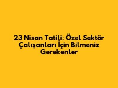 23 Nisan Tatili: Özel Sektör Çalışanları İçin Bilmeniz Gerekenler