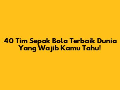 40 Tim Sepak Bola Terbaik Dunia Yang Wajib Kamu Tahu!