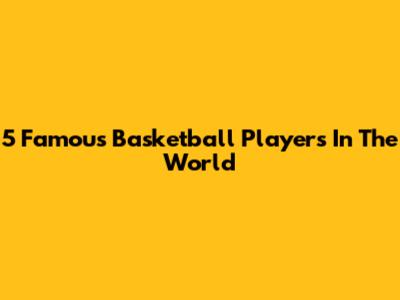 5 Famous Basketball Players In The World