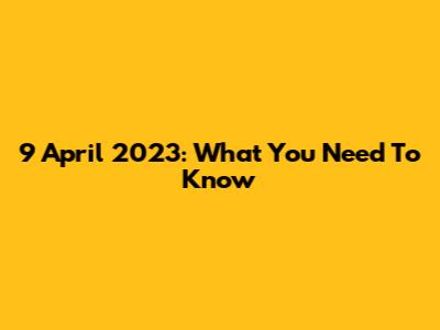 9 April 2023: What You Need To Know