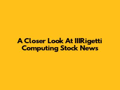 A Closer Look At IIIRigetti Computing Stock News