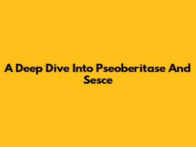 A Deep Dive Into Pseoberitase And Sesce