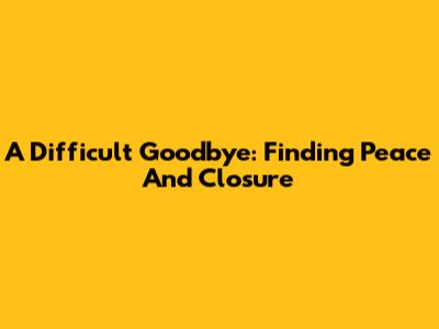 A Difficult Goodbye: Finding Peace And Closure