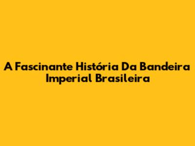 A Fascinante História Da Bandeira Imperial Brasileira