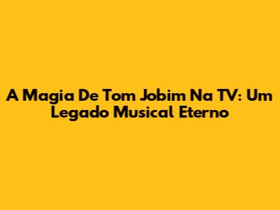 A Magia De Tom Jobim Na TV: Um Legado Musical Eterno
