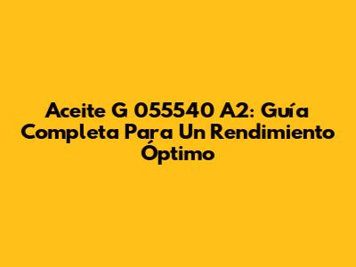 Aceite G 055540 A2: Guía Completa Para Un Rendimiento Óptimo