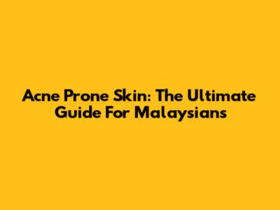 Acne Prone Skin: The Ultimate Guide For Malaysians