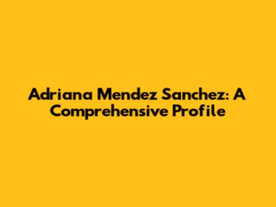 Adriana Mendez Sanchez: A Comprehensive Profile