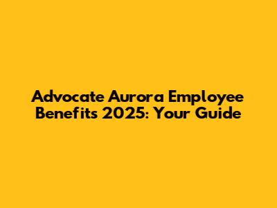 Advocate Aurora Employee Benefits 2025: Your Guide