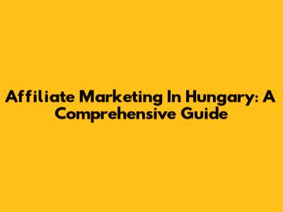 Affiliate Marketing In Hungary: A Comprehensive Guide