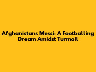 Afghanistan's Messi: A Footballing Dream Amidst Turmoil