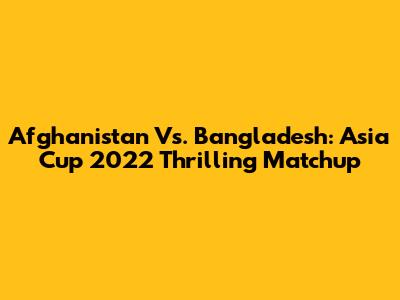 Afghanistan Vs. Bangladesh: Asia Cup 2022 Thrilling Matchup